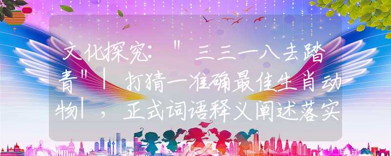 文化探究:＂三三一八去踏青＂|打猜一准确最佳生肖动物|，正式词语释义阐述落实