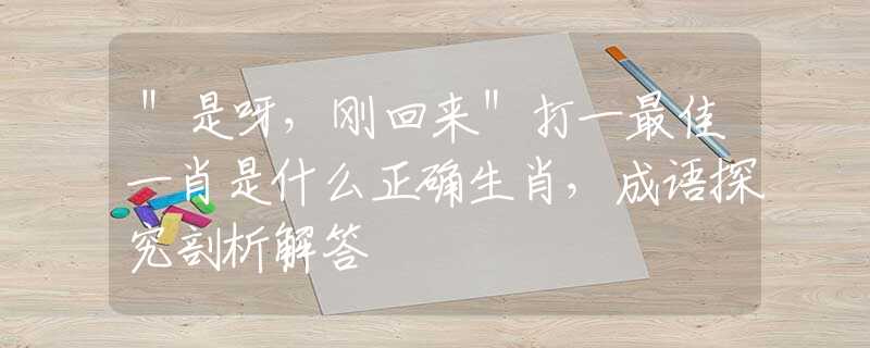 ＂是呀，刚回来＂打一最佳一肖是什么正确生肖，成语探究剖析解答