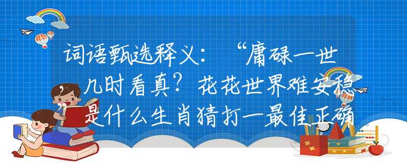 词语甄选释义：“庸碌一世，几时看真？花花世界难安稳”是什么生肖猜打一最佳正确生肖，词语阐述释义落实
