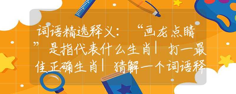 词语精选释义：“画龙点睛”是指代表什么生肖|打一最佳正确生肖|猜解一个词语释义解析落实
