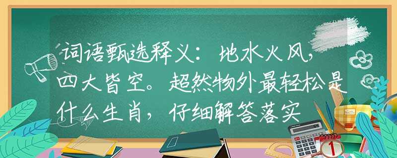 词语甄选释义：地水火风，四大皆空。超然物外最轻松是什么生肖，仔细解答落实