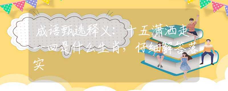 成语甄选释义：十五潇洒走一回是什么生肖，仔细解答落实