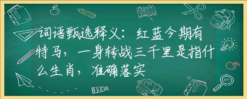 词语甄选释义：红蓝今期有特马，一身转战三千里是指什么生肖，准确落实