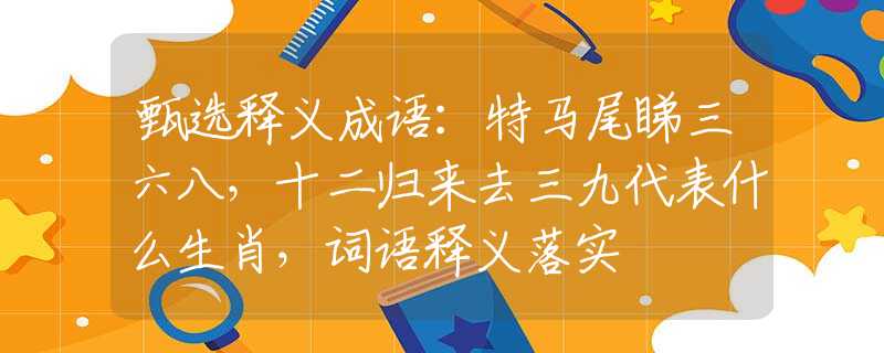 甄选释义成语：特马尾睇三六八，十二归来去三九代表什么生肖，词语释义落实