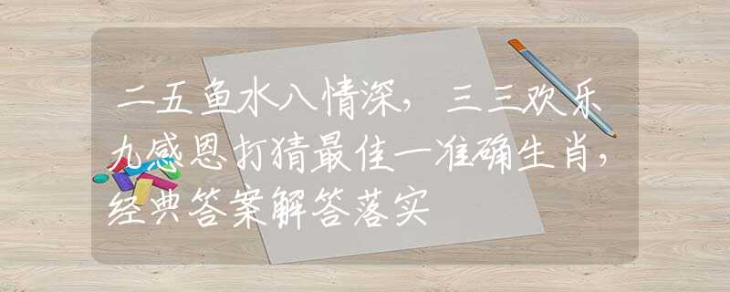 二五鱼水八情深，三三欢乐九感恩打猜最佳一准确生肖，经典答案解答落实