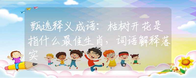 甄选释义成语：枯树开花是指什么最佳生肖，词语解释落实