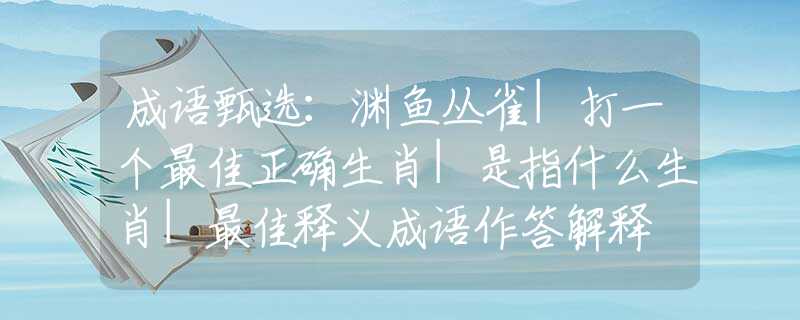 成语甄选：渊鱼丛雀|打一个最佳正确生肖|是指什么生肖|最佳释义成语作答解释