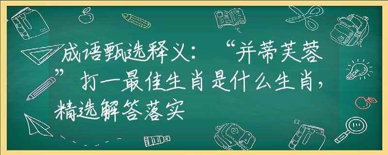 成语甄选释义：“并蒂芙蓉”打一最佳生肖是什么生肖，精选解答落实