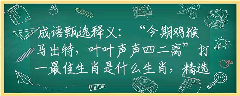 成语甄选释义：“今期鸡猴马出特，叶叶声声四二离”打一最佳生肖是什么生肖，精选解答落实