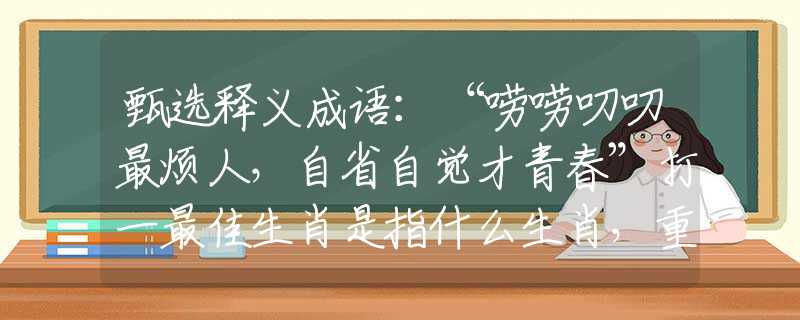 甄选释义成语：“唠唠叨叨最烦人，自省自觉才青春”打一最佳生肖是指什么生肖，重点解析落实