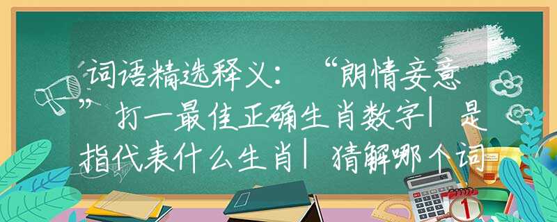 词语精选释义：“朗情妾意”打一最佳正确生肖数字|是指代表什么生肖|猜解哪个词语释义解释作答