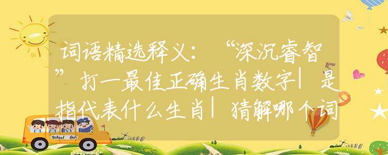 词语精选释义：“深沉睿智”打一最佳正确生肖数字|是指代表什么生肖|猜解哪个词语释义解释作答