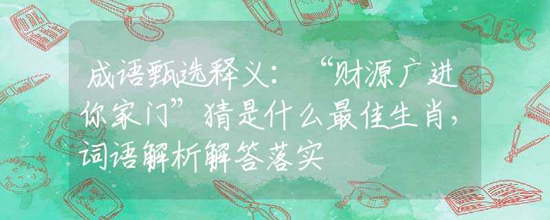 成语甄选释义：“财源广进你家门”猜是什么最佳生肖，词语解析解答落实
