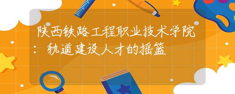 陕西铁路工程职业技术学院：轨道建设人才的摇篮