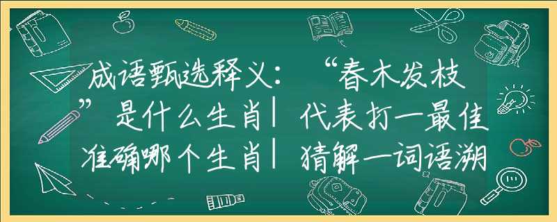 成语甄选释义：“春木发枝”是什么生肖|代表打一最佳准确哪个生肖|猜解一词语溯源释义