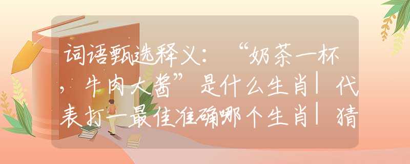 词语甄选释义：“奶茶一杯，牛肉大酱”是什么生肖|代表打一最佳准确哪个生肖|猜解一词语溯源释义