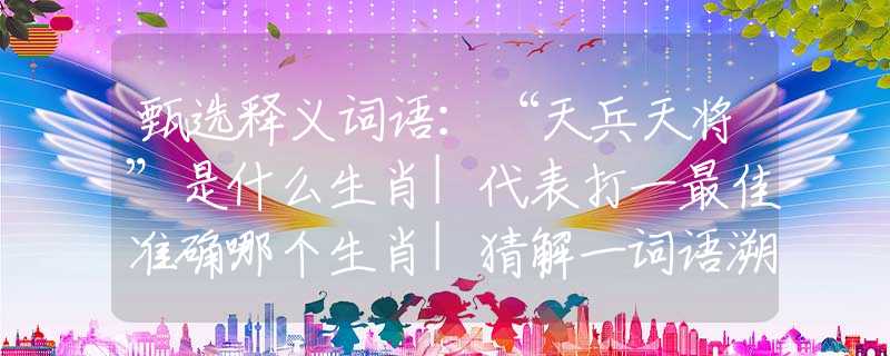 甄选释义词语：“天兵天将”是什么生肖|代表打一最佳准确哪个生肖|猜解一词语溯源释义
