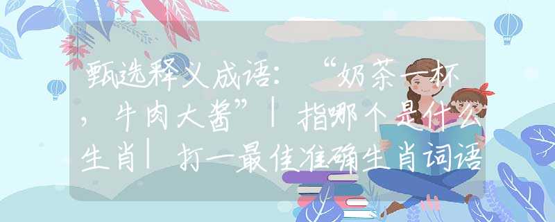 甄选释义成语：“奶茶一杯，牛肉大酱”|指哪个是什么生肖|打一最佳准确生肖词语|释义作答词语赏析解释