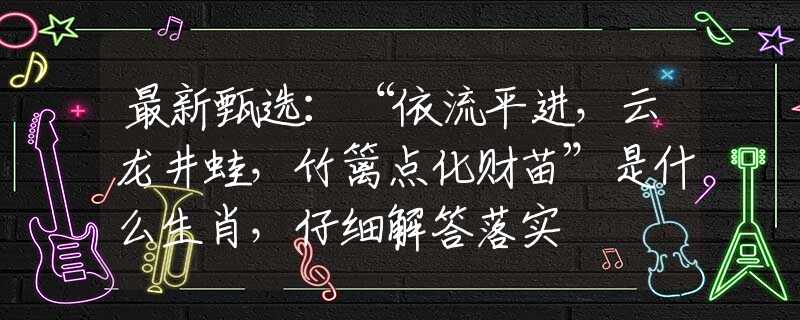 最新甄选：“依流平进，云龙井蛙，竹篱点化财苗”是什么生肖，仔细解答落实