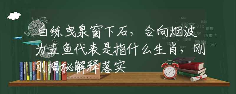 白练曳泉窗下石，合向烟波为五鱼代表是指什么生肖，刚刚揭秘解释落实