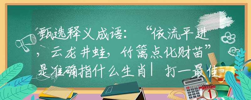 甄选释义成语：“依流平进，云龙井蛙，竹篱点化财苗”是准确指什么生肖|打一最佳正确词语|猜解一释义词语作答解释