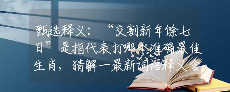 甄选释义：“交割新年馀七日”是指代表打哪个准确最佳生肖,猜解一最新词语释义含义