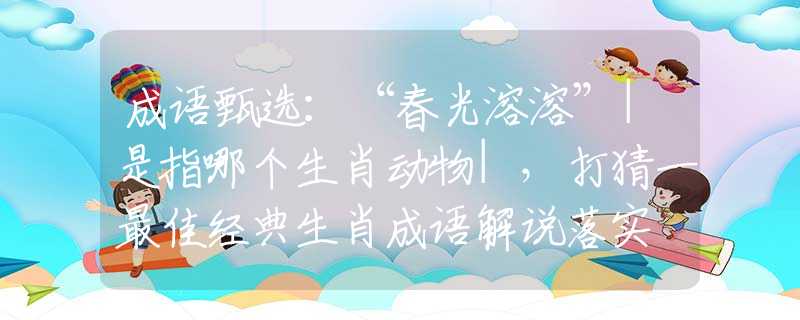 成语甄选：“春光溶溶”|是指哪个生肖动物|，打猜一最佳经典生肖成语解说落实