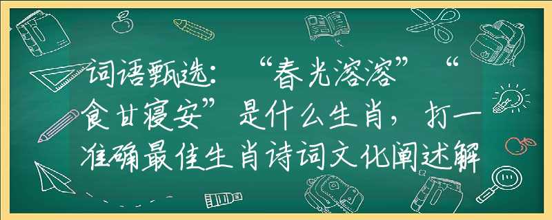 词语甄选：“春光溶溶”“食甘寝安”是什么生肖，打一准确最佳生肖诗词文化阐述解答落实