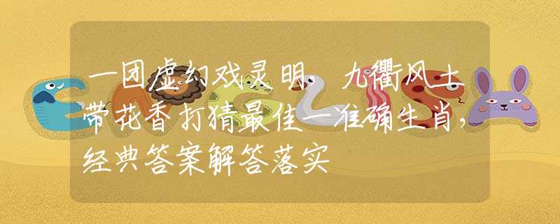 一团虚幻戏灵明，九衢风土带花香打猜最佳一准确生肖，经典答案解答落实