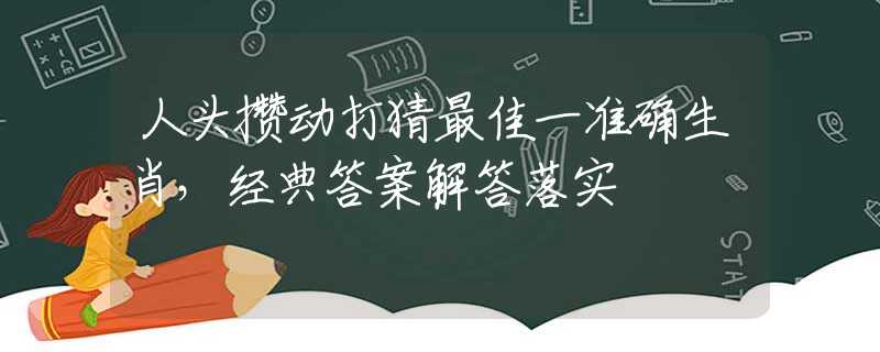 人头攒动打猜最佳一准确生肖，经典答案解答落实