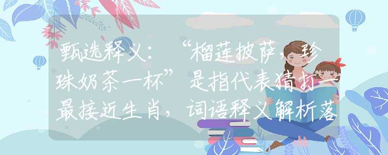 甄选释义：“榴莲披萨，珍珠奶茶一杯”是指代表猜打一最接近生肖，词语释义解析落实