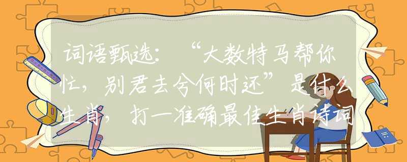词语甄选：“大数特马帮你忙，别君去兮何时还”是什么生肖，打一准确最佳生肖诗词文化阐述解答落实