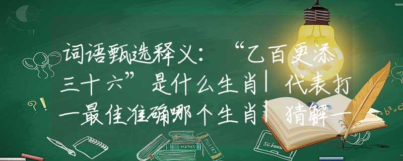 词语甄选释义：“乙百更添三十六”是什么生肖|代表打一最佳准确哪个生肖|猜解一词语溯源释义