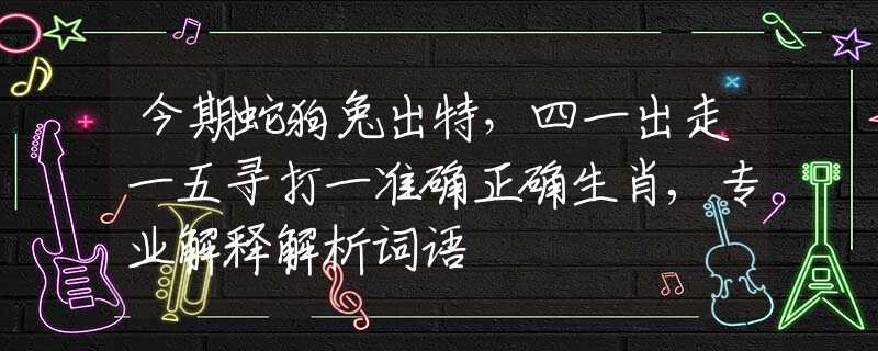 今期蛇狗兔出特，四一出走一五寻打一准确正确生肖,专业解释解析词语