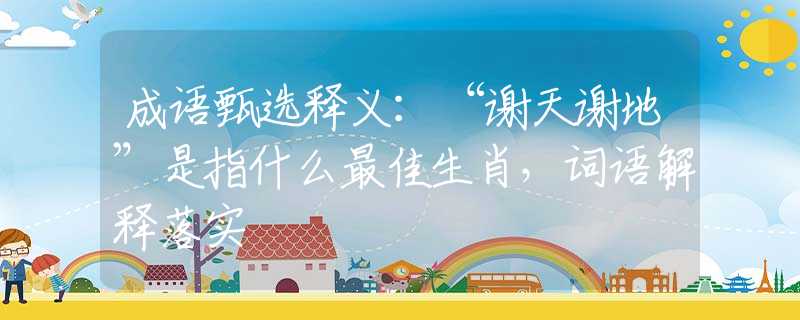 成语甄选释义：“谢天谢地”是指什么最佳生肖，词语解释落实