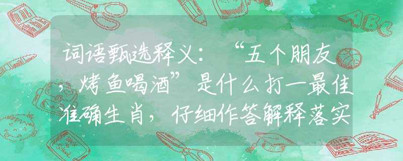 词语甄选释义：“五个朋友，烤鱼喝酒”是什么打一最佳准确生肖，仔细作答解释落实