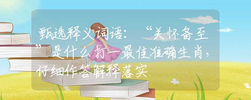甄选释义词语：“关怀备至”是什么打一最佳准确生肖，仔细作答解释落实