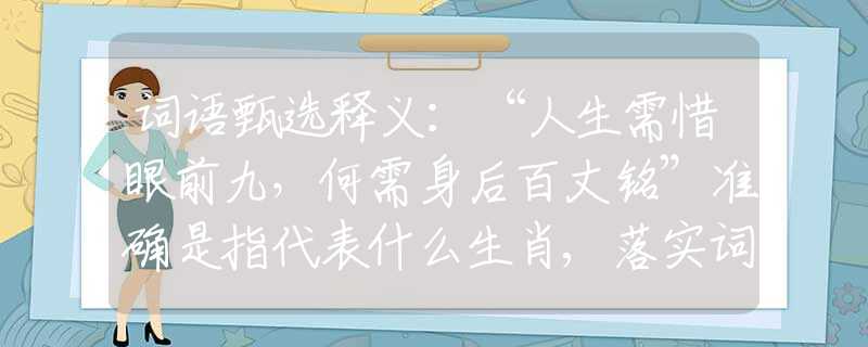 词语甄选释义：“人生需惜眼前九，何需身后百丈铭”准确是指代表什么生肖,落实词语含义阐述解答