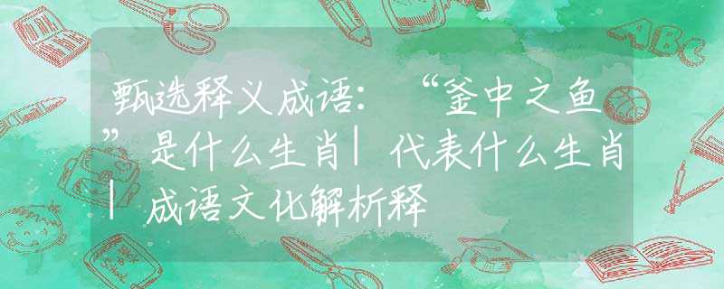 甄选释义成语：“釜中之鱼”是什么生肖|代表什么生肖|成语文化解析释