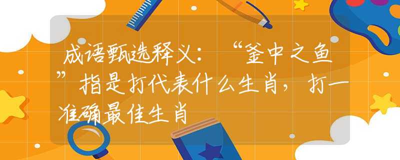 成语甄选释义：“釜中之鱼”指是打代表什么生肖，打一准确最佳生肖
