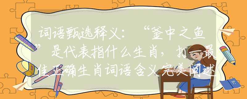 词语甄选释义：“釜中之鱼”是代表指什么生肖，打一最佳正确生肖词语含义完美阐述释义解释落实