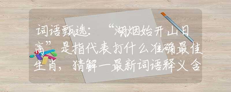 词语甄选：“湖烟始开山日高”是指代表打什么准确最佳生肖,猜解一最新词语释义含义