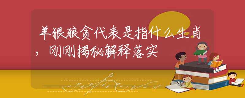 羊狠狼贪代表是指什么生肖，刚刚揭秘解释落实
