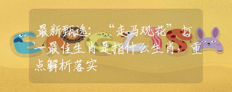 最新甄选：“走马观花”打一最佳生肖是指什么生肖，重点解析落实