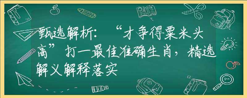 甄选解析：“才争得粟米头高”打一最佳准确生肖，精选解义解释落实
