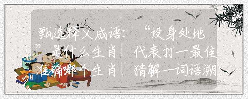 甄选释义成语：“设身处地”是什么生肖|代表打一最佳准确哪个生肖|猜解一词语溯源释义