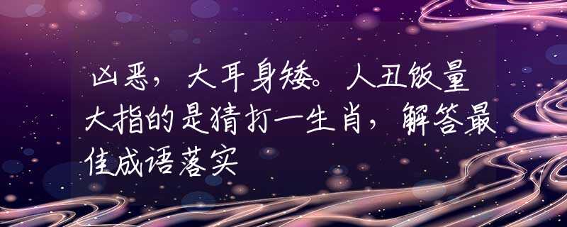 凶恶，大耳身矮。人丑饭量大指的是猜打一生肖，解答最佳成语落实