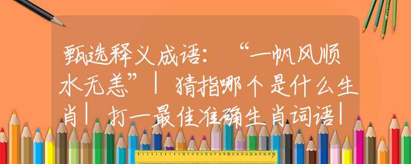甄选释义成语：“一帆风顺水无恙”|猜指哪个是什么生肖|打一最佳准确生肖词语|释义作答词语赏析解释