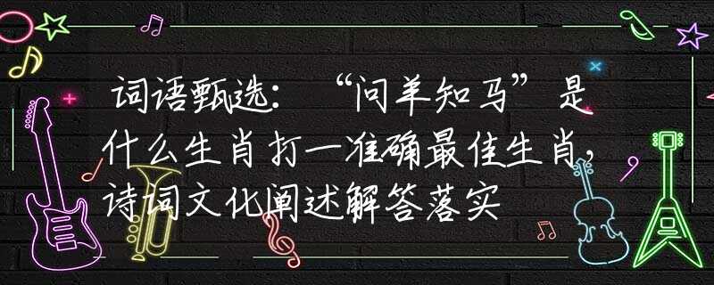词语甄选：“问羊知马”是什么生肖打一准确最佳生肖，诗词文化阐述解答落实