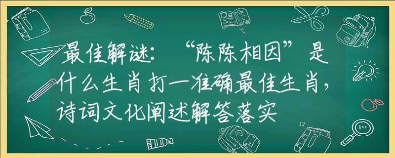 最佳解谜：“陈陈相因”是什么生肖打一准确最佳生肖，诗词文化阐述解答落实